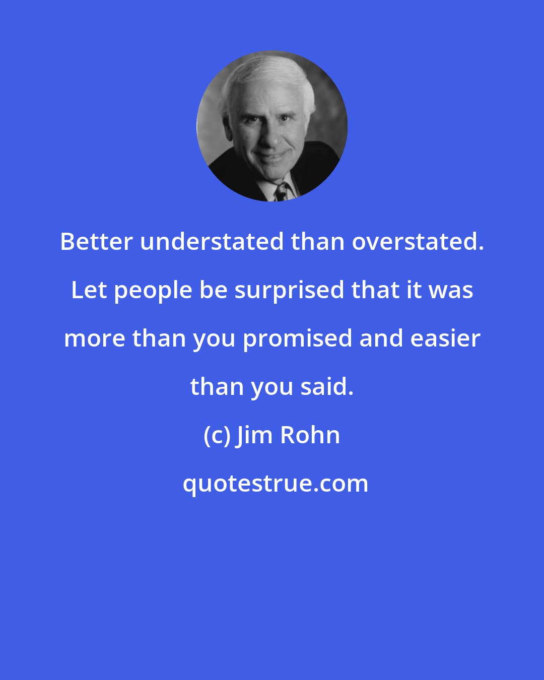 Jim Rohn: Better understated than overstated. Let people be surprised that it was more than you promised and easier than you said.