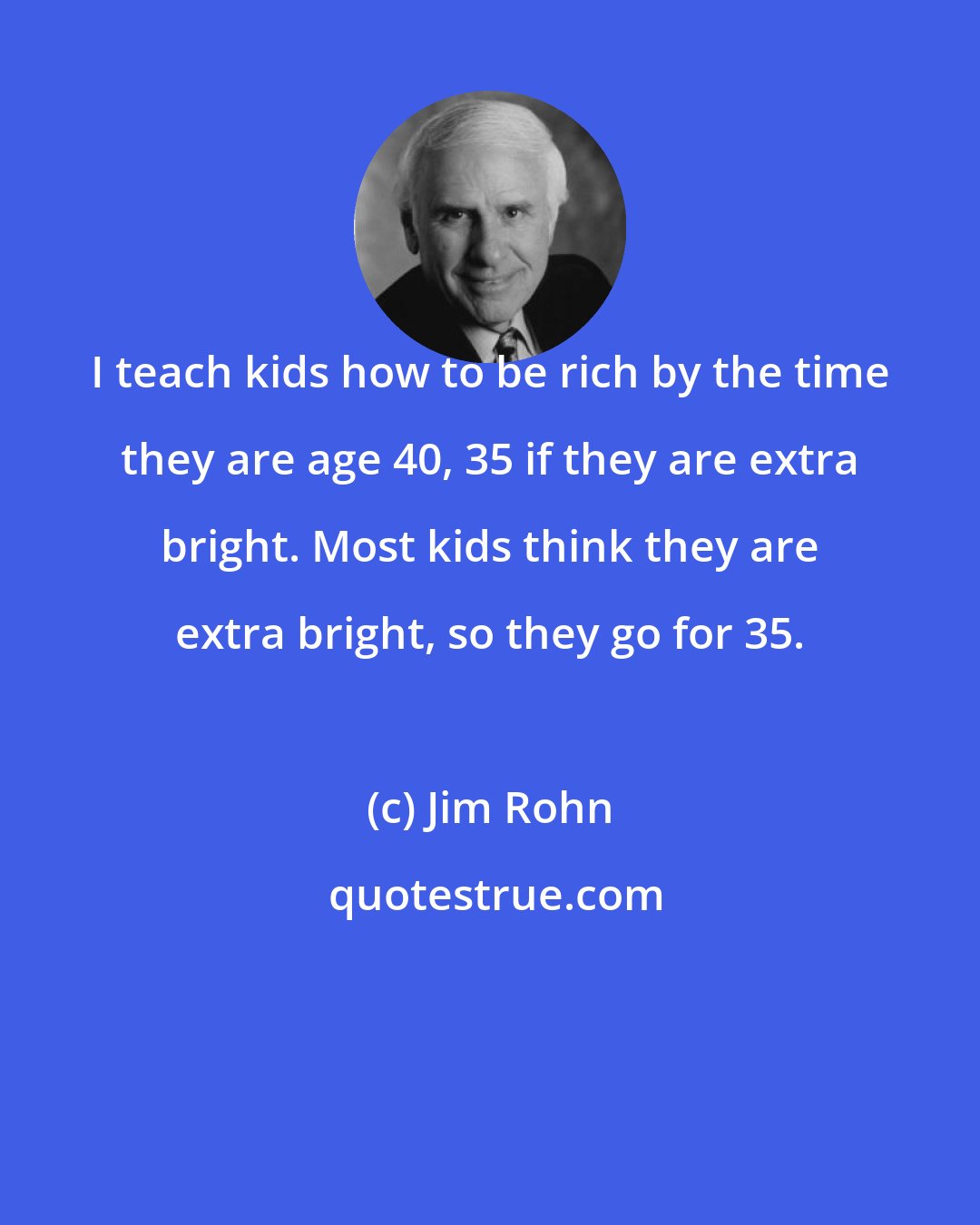 Jim Rohn: I teach kids how to be rich by the time they are age 40, 35 if they are extra bright. Most kids think they are extra bright, so they go for 35.