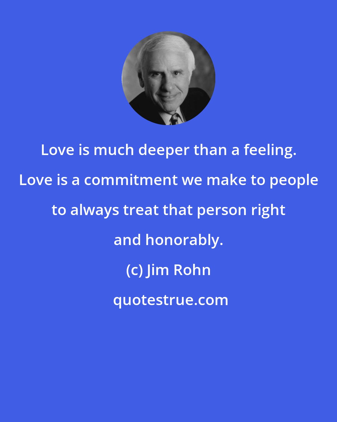 Jim Rohn: Love is much deeper than a feeling. Love is a commitment we make to people to always treat that person right and honorably.