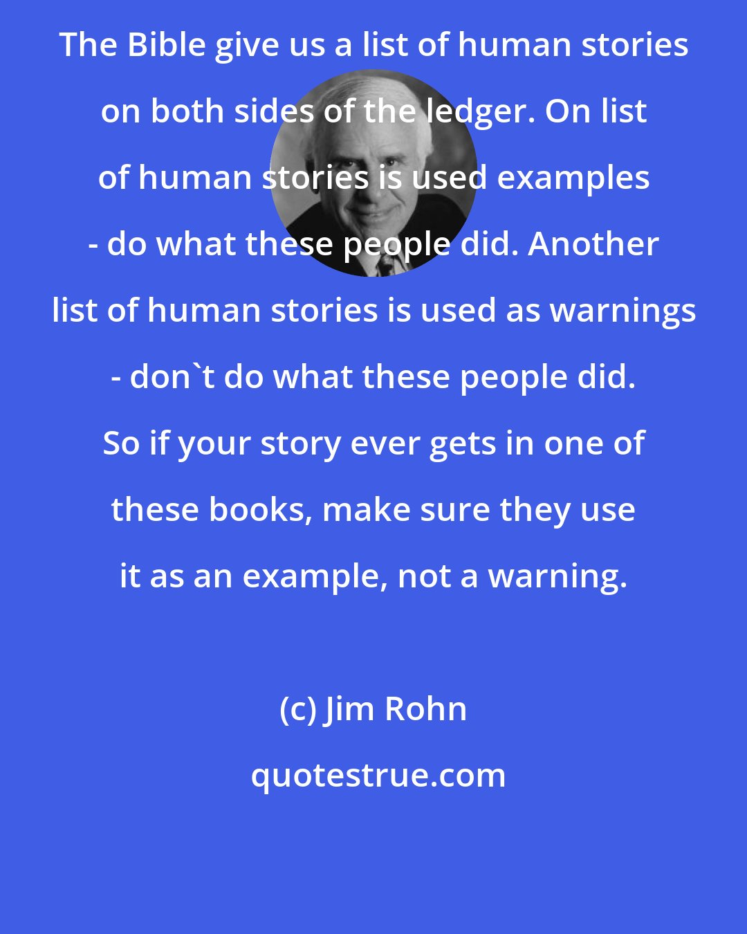 Jim Rohn: The Bible give us a list of human stories on both sides of the ledger. On list of human stories is used examples - do what these people did. Another list of human stories is used as warnings - don't do what these people did. So if your story ever gets in one of these books, make sure they use it as an example, not a warning.