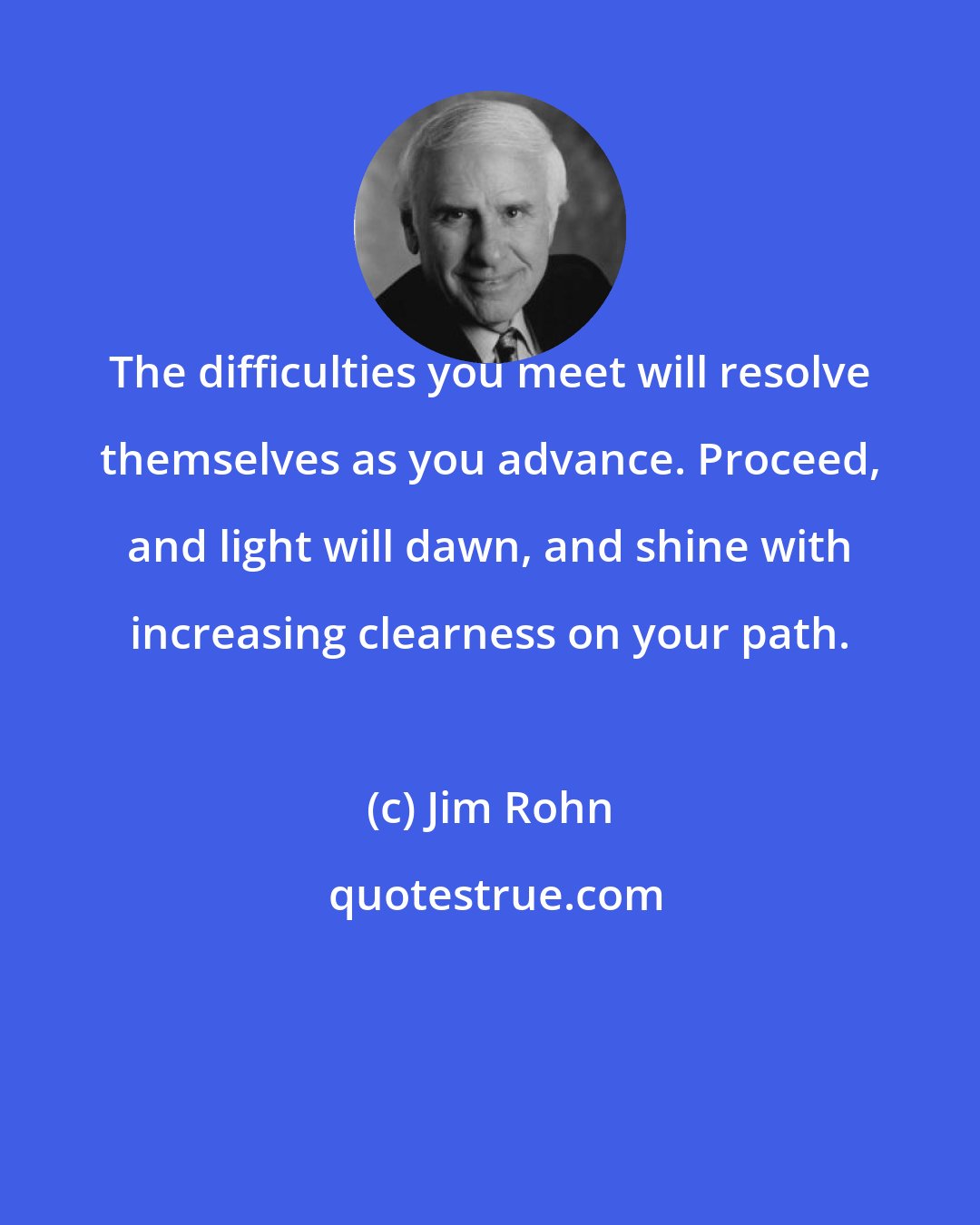 Jim Rohn: The difficulties you meet will resolve themselves as you advance. Proceed, and light will dawn, and shine with increasing clearness on your path.