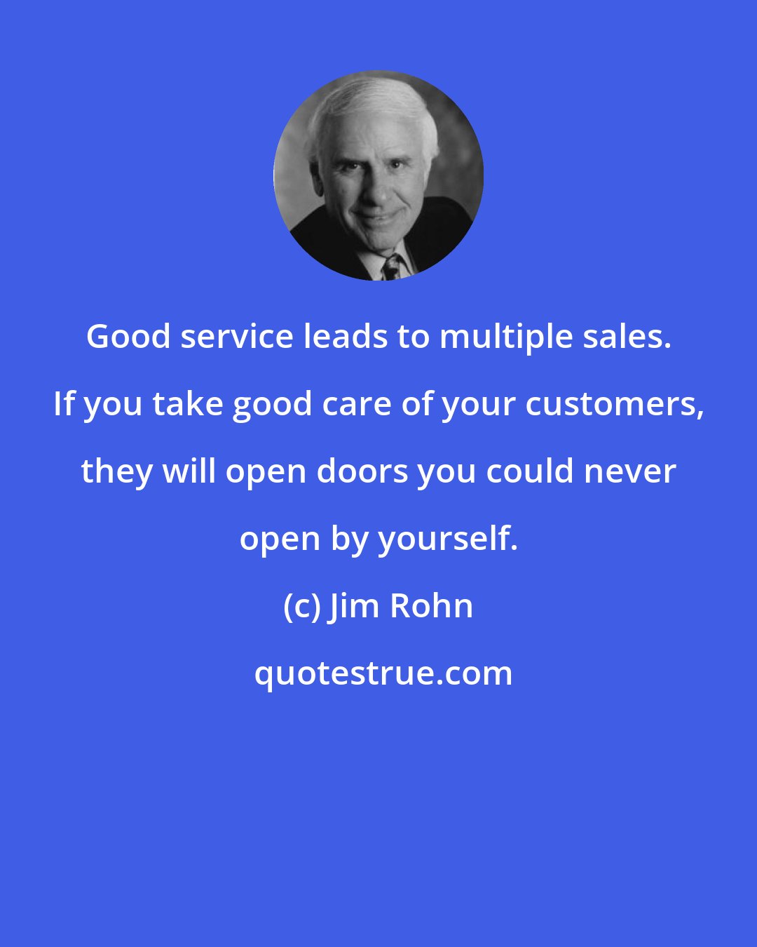 Jim Rohn: Good service leads to multiple sales. If you take good care of your customers, they will open doors you could never open by yourself.