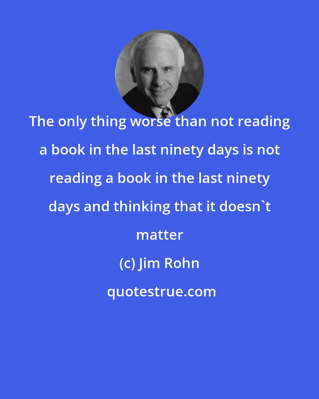 Jim Rohn: The only thing worse than not reading a book in the last ninety days is not reading a book in the last ninety days and thinking that it doesn't matter