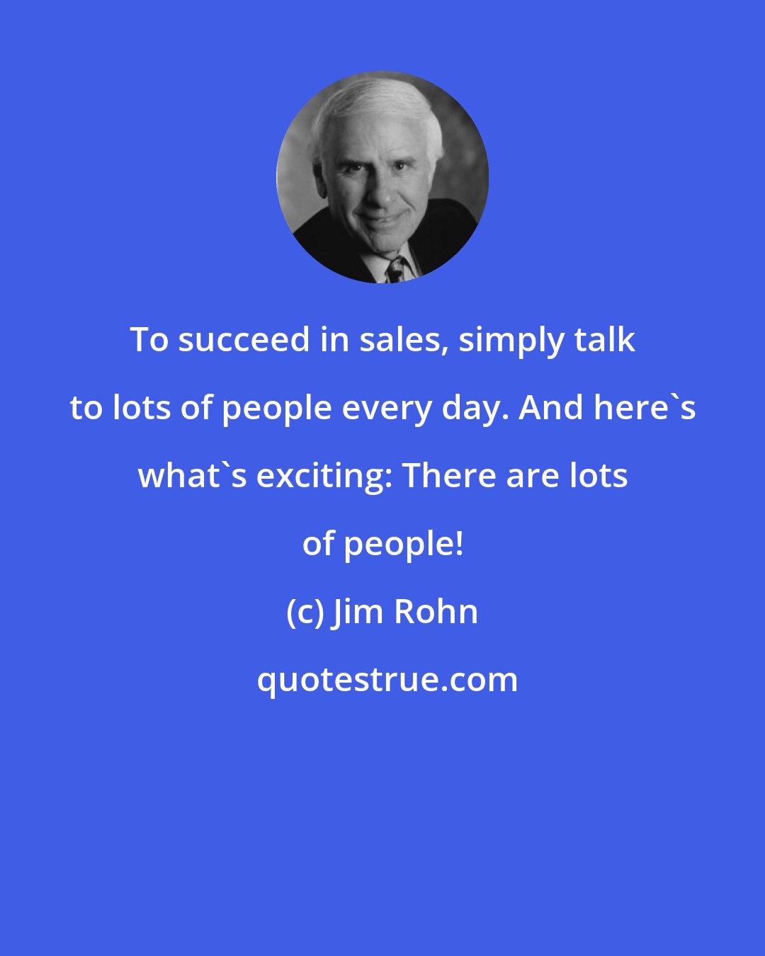 Jim Rohn: To succeed in sales, simply talk to lots of people every day. And here's what's exciting: There are lots of people!