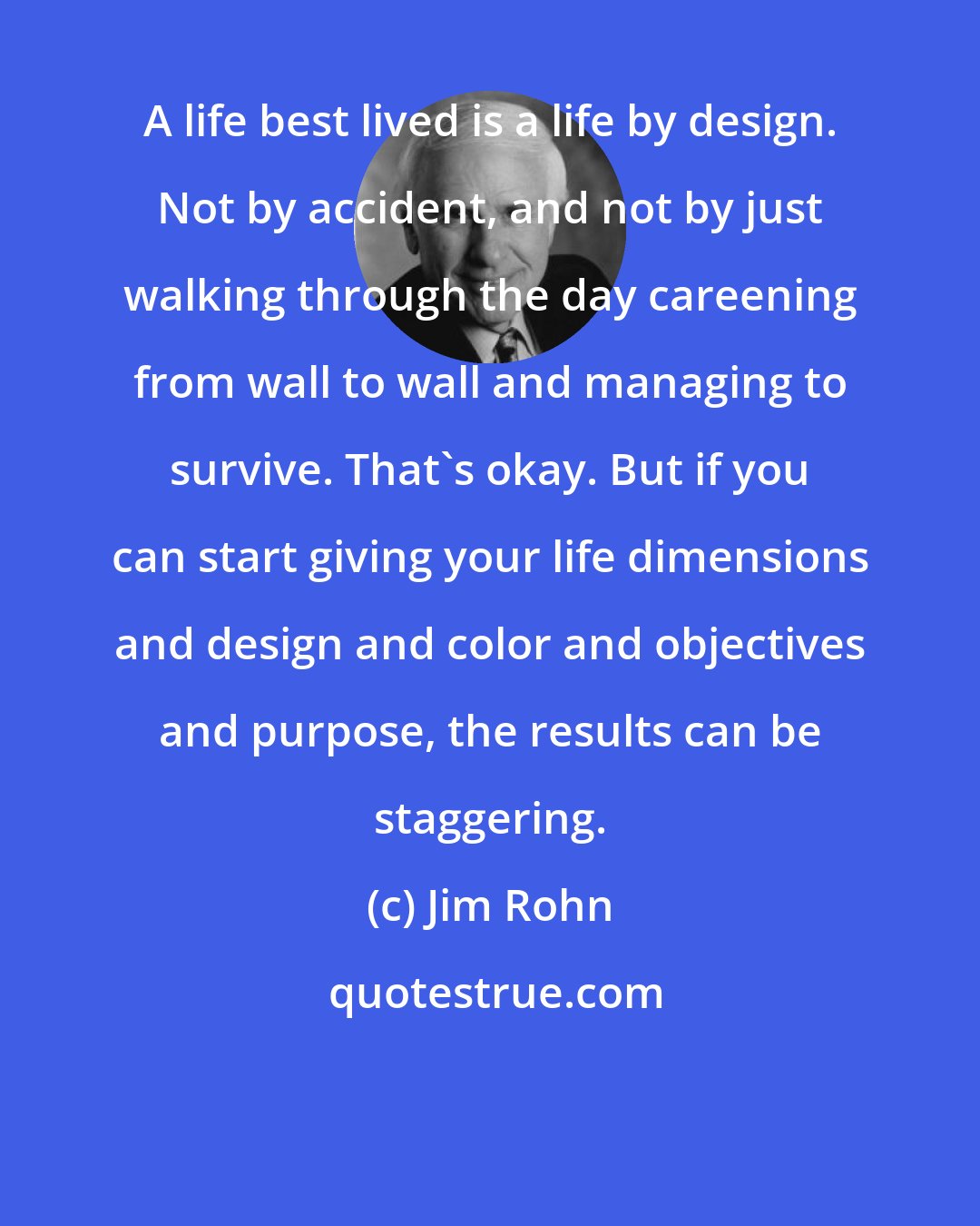 Jim Rohn: A life best lived is a life by design. Not by accident, and not by just walking through the day careening from wall to wall and managing to survive. That's okay. But if you can start giving your life dimensions and design and color and objectives and purpose, the results can be staggering.