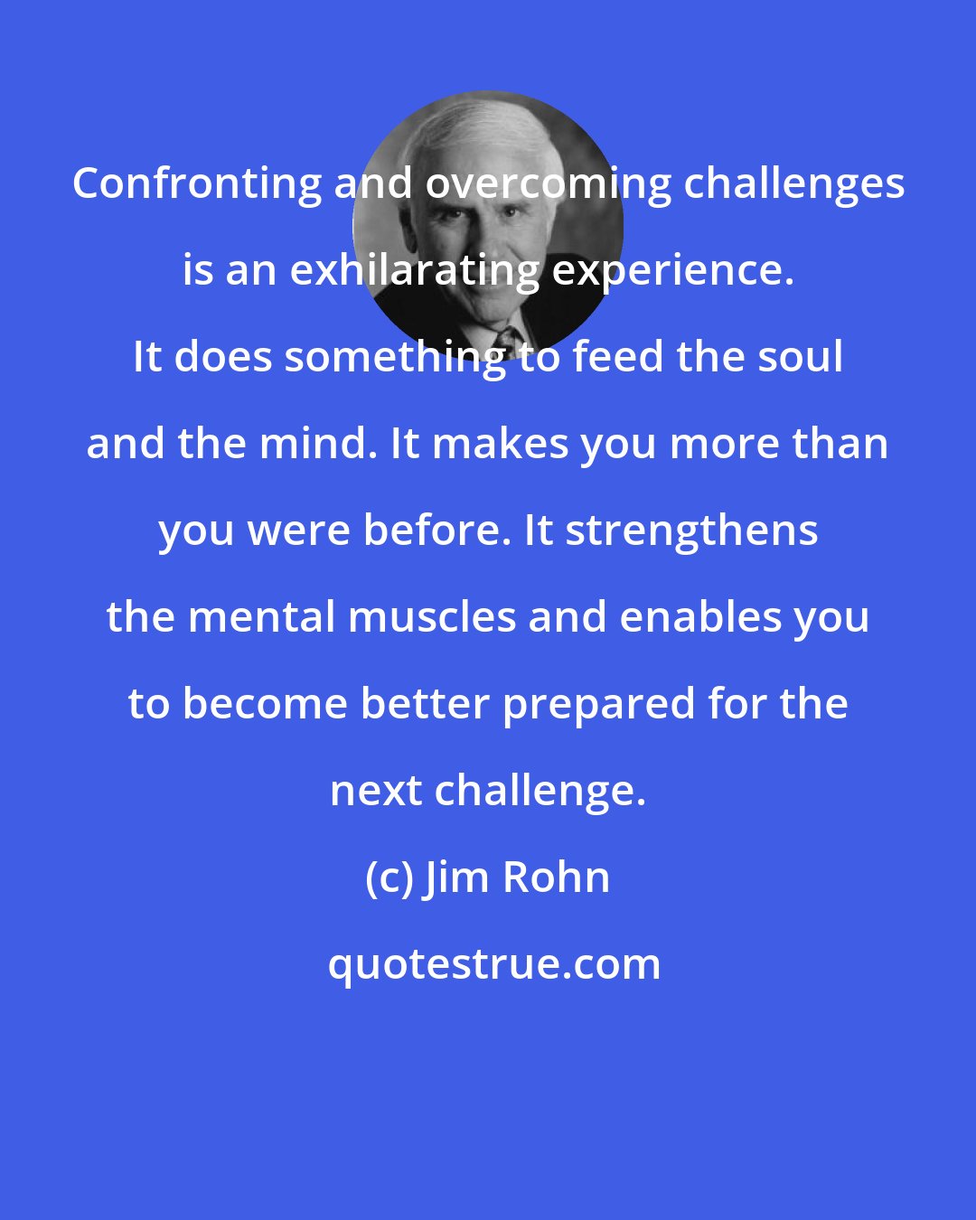 Jim Rohn: Confronting and overcoming challenges is an exhilarating experience. It does something to feed the soul and the mind. It makes you more than you were before. It strengthens the mental muscles and enables you to become better prepared for the next challenge.