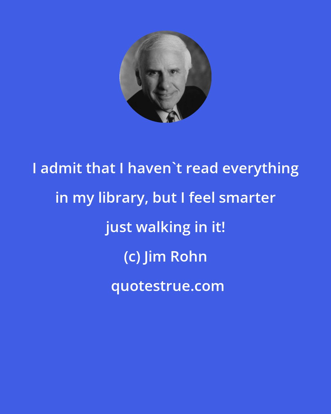 Jim Rohn: I admit that I haven't read everything in my library, but I feel smarter just walking in it!