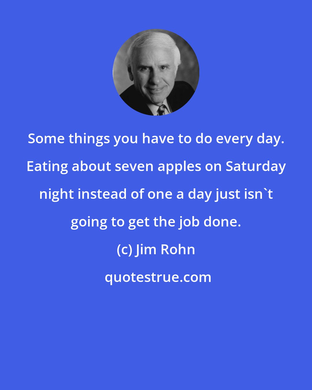 Jim Rohn: Some things you have to do every day. Eating about seven apples on Saturday night instead of one a day just isn't going to get the job done.