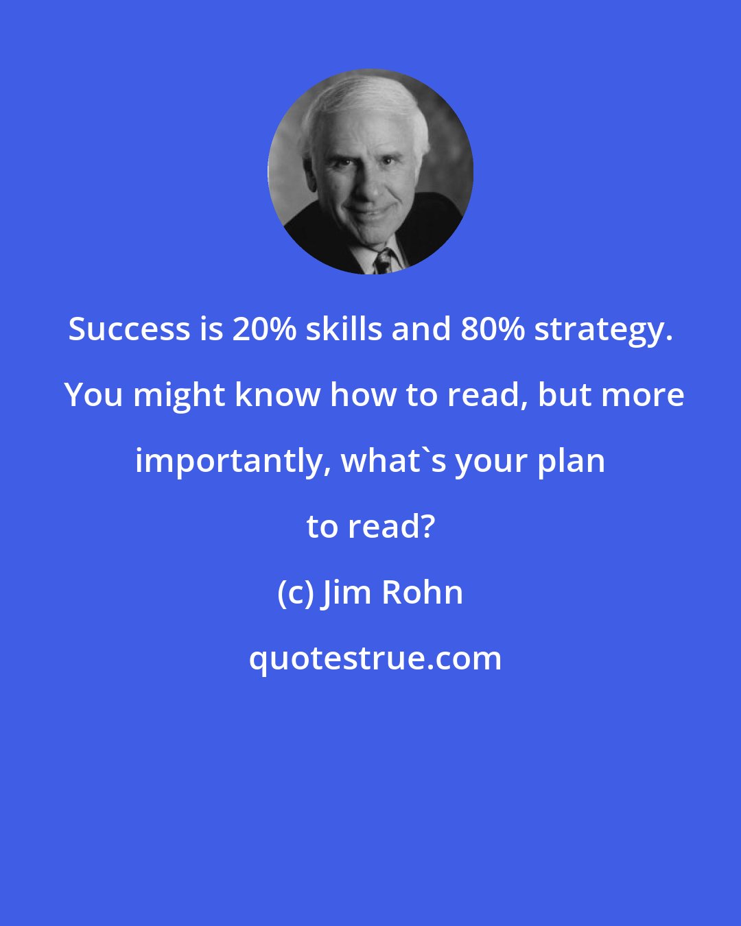 Jim Rohn: Success is 20% skills and 80% strategy.  You might know how to read, but more importantly, what's your plan to read?