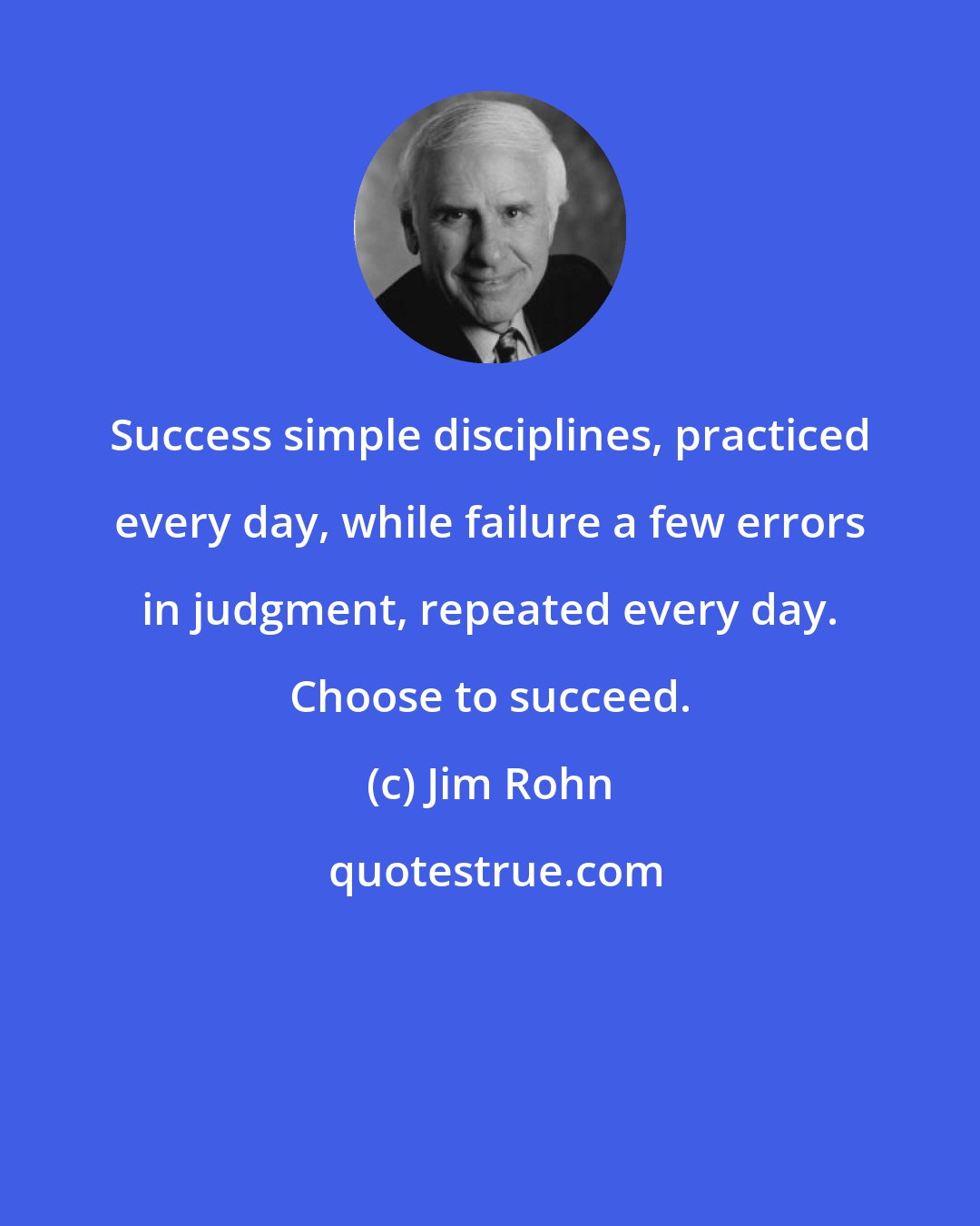 Jim Rohn: Success simple disciplines, practiced every day, while failure a few errors in judgment, repeated every day. Choose to succeed.