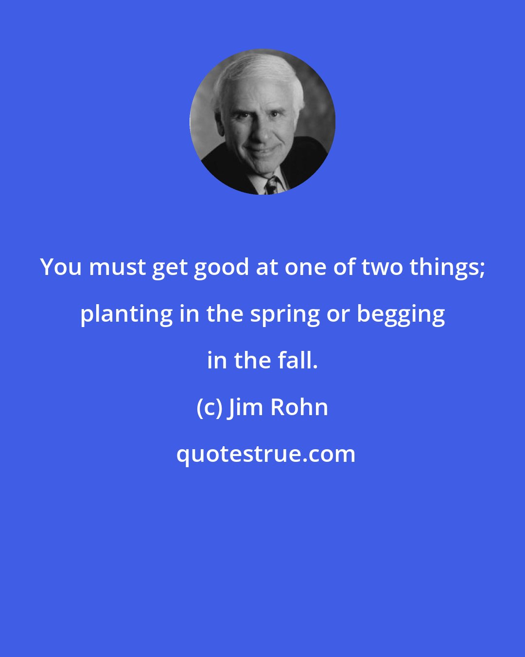 Jim Rohn: You must get good at one of two things; planting in the spring or begging in the fall.