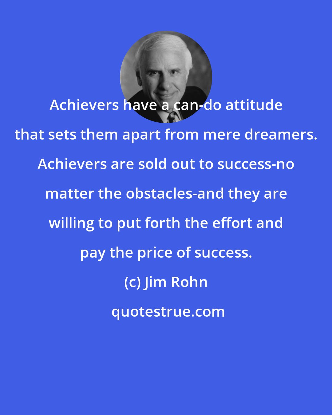 Jim Rohn: Achievers have a can-do attitude that sets them apart from mere dreamers. Achievers are sold out to success-no matter the obstacles-and they are willing to put forth the effort and pay the price of success.