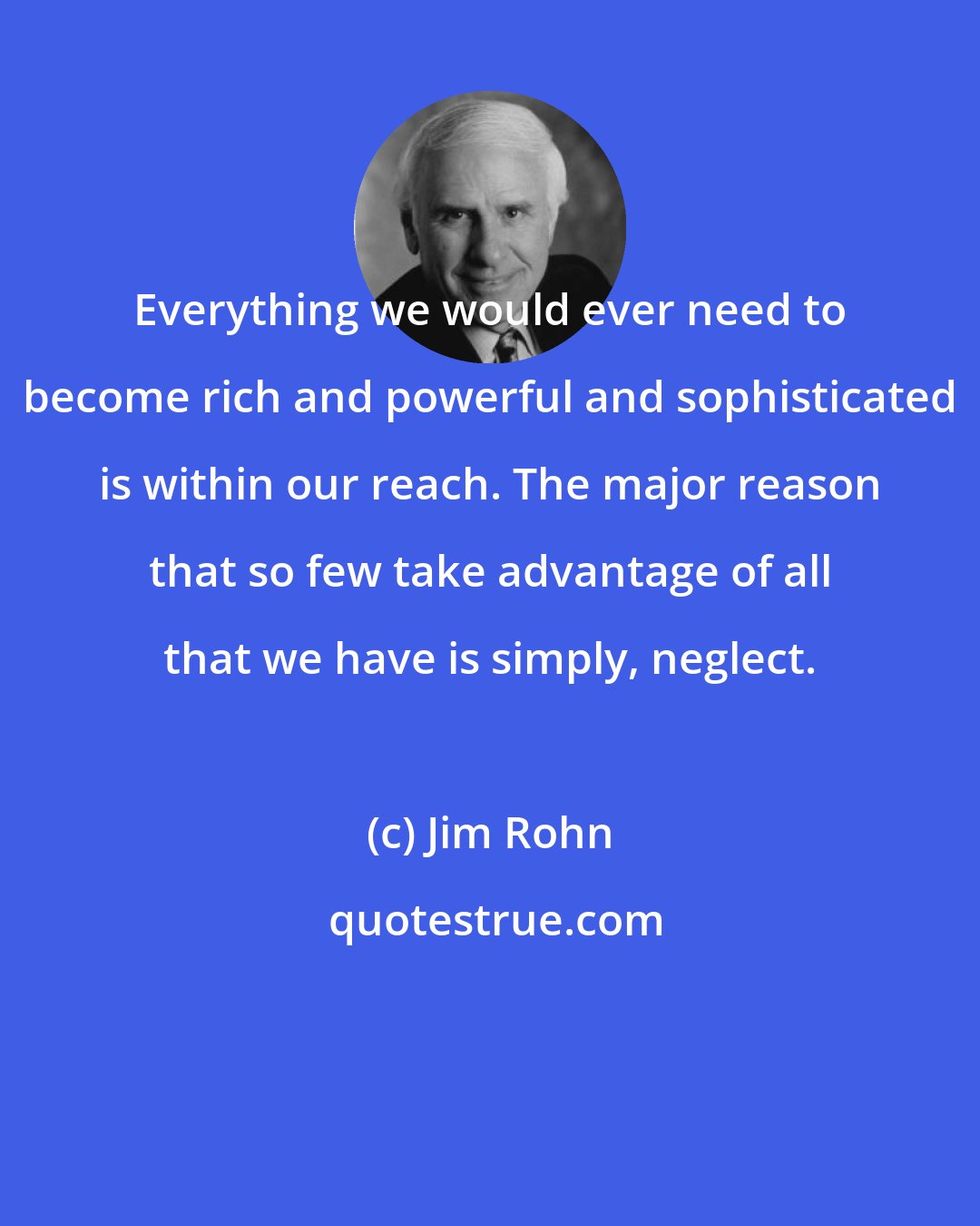 Jim Rohn: Everything we would ever need to become rich and powerful and sophisticated is within our reach. The major reason that so few take advantage of all that we have is simply, neglect.