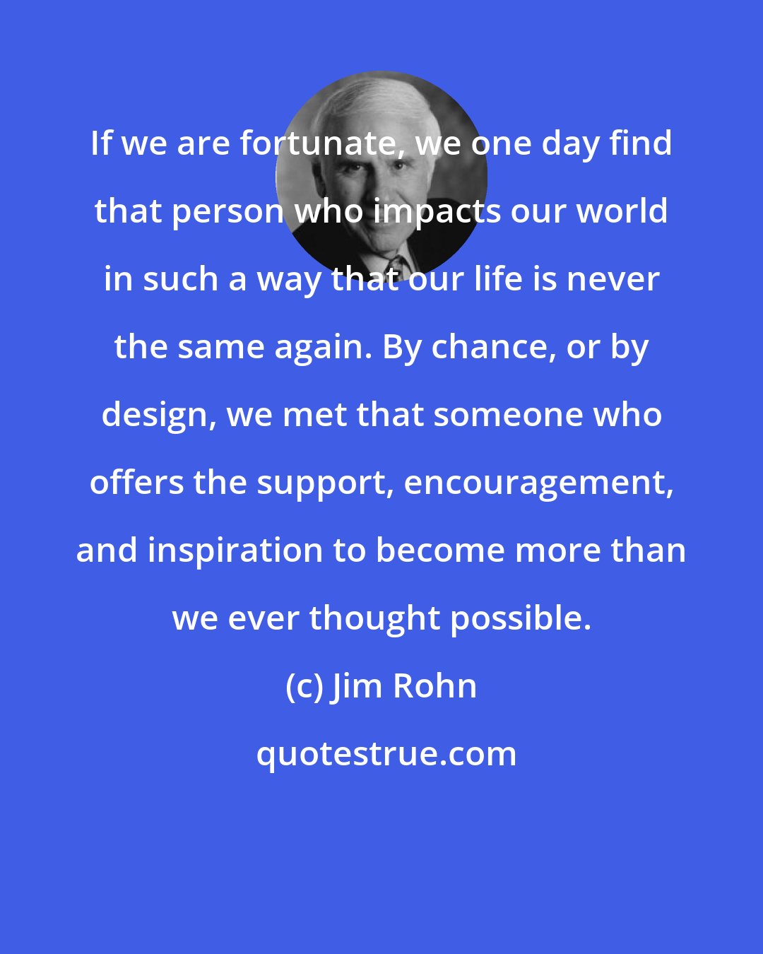 Jim Rohn: If we are fortunate, we one day find that person who impacts our world in such a way that our life is never the same again. By chance, or by design, we met that someone who offers the support, encouragement, and inspiration to become more than we ever thought possible.