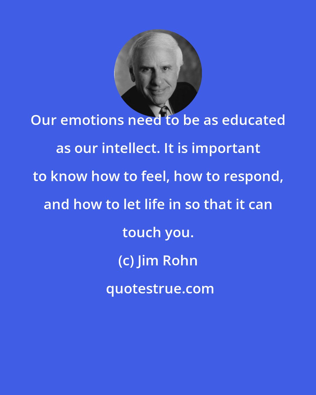 Jim Rohn: Our emotions need to be as educated as our intellect. It is important to know how to feel, how to respond, and how to let life in so that it can touch you.