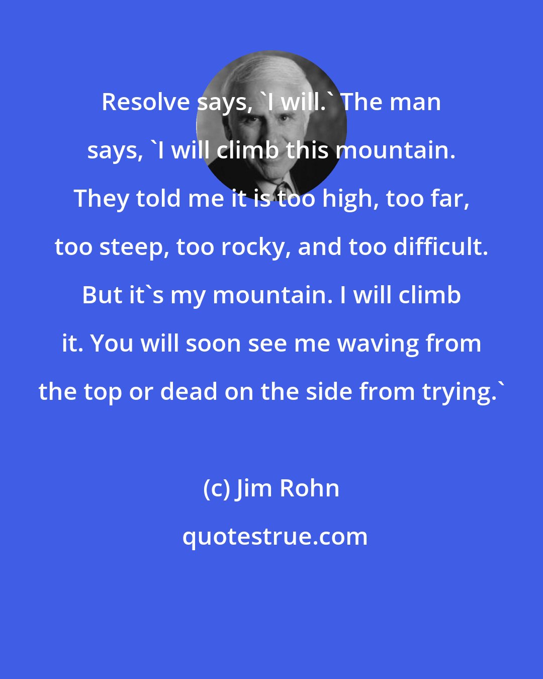 Jim Rohn: Resolve says, 'I will.' The man says, 'I will climb this mountain. They told me it is too high, too far, too steep, too rocky, and too difficult. But it's my mountain. I will climb it. You will soon see me waving from the top or dead on the side from trying.'