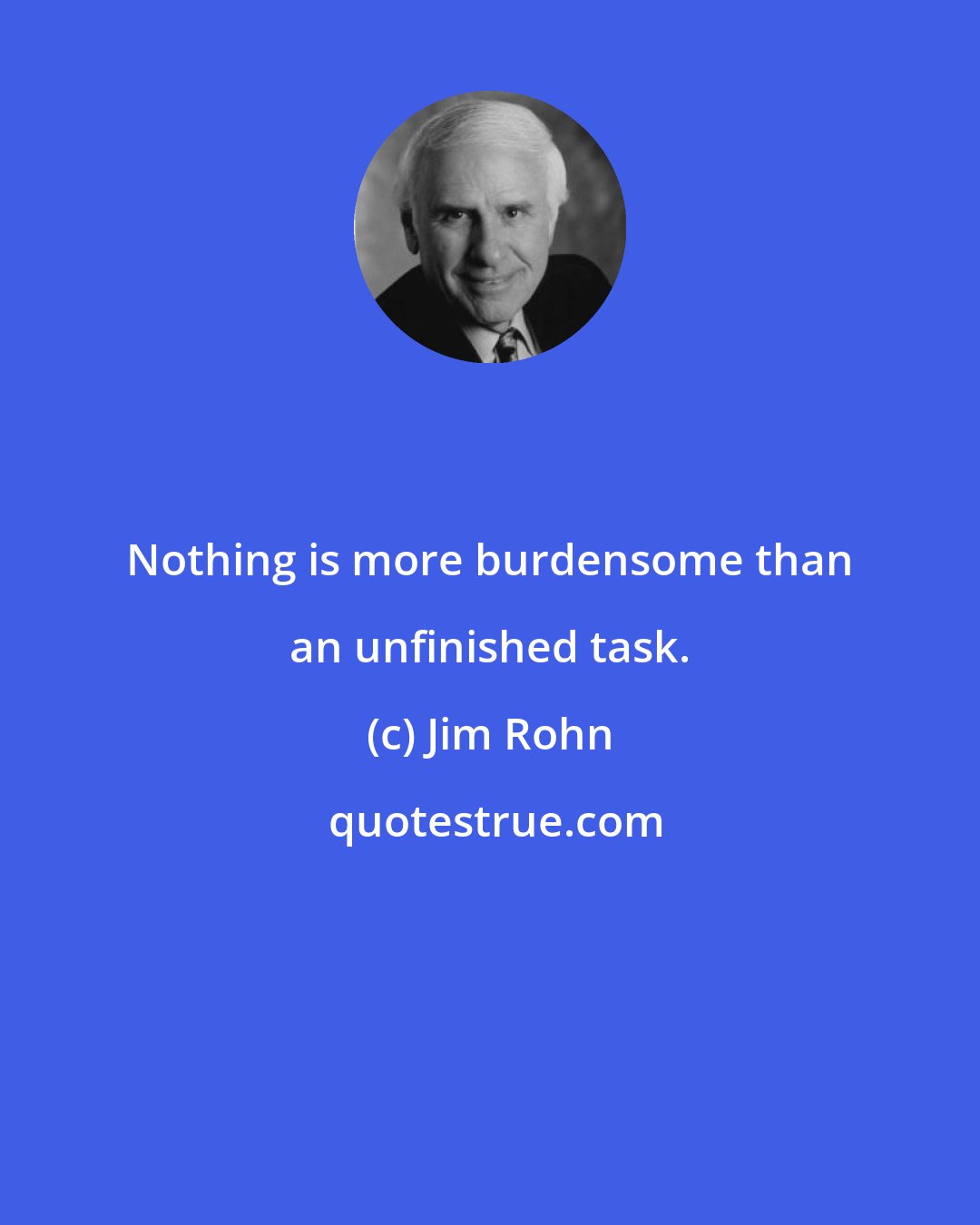 Jim Rohn: Nothing is more burdensome than an unfinished task.