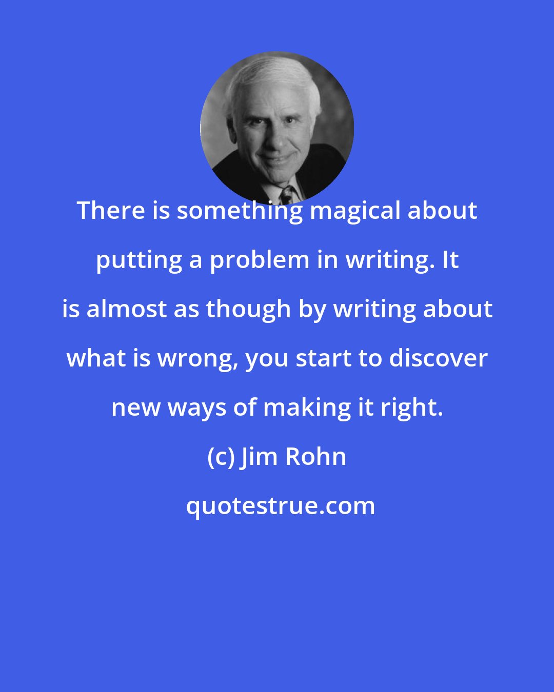 Jim Rohn: There is something magical about putting a problem in writing. It is almost as though by writing about what is wrong, you start to discover new ways of making it right.
