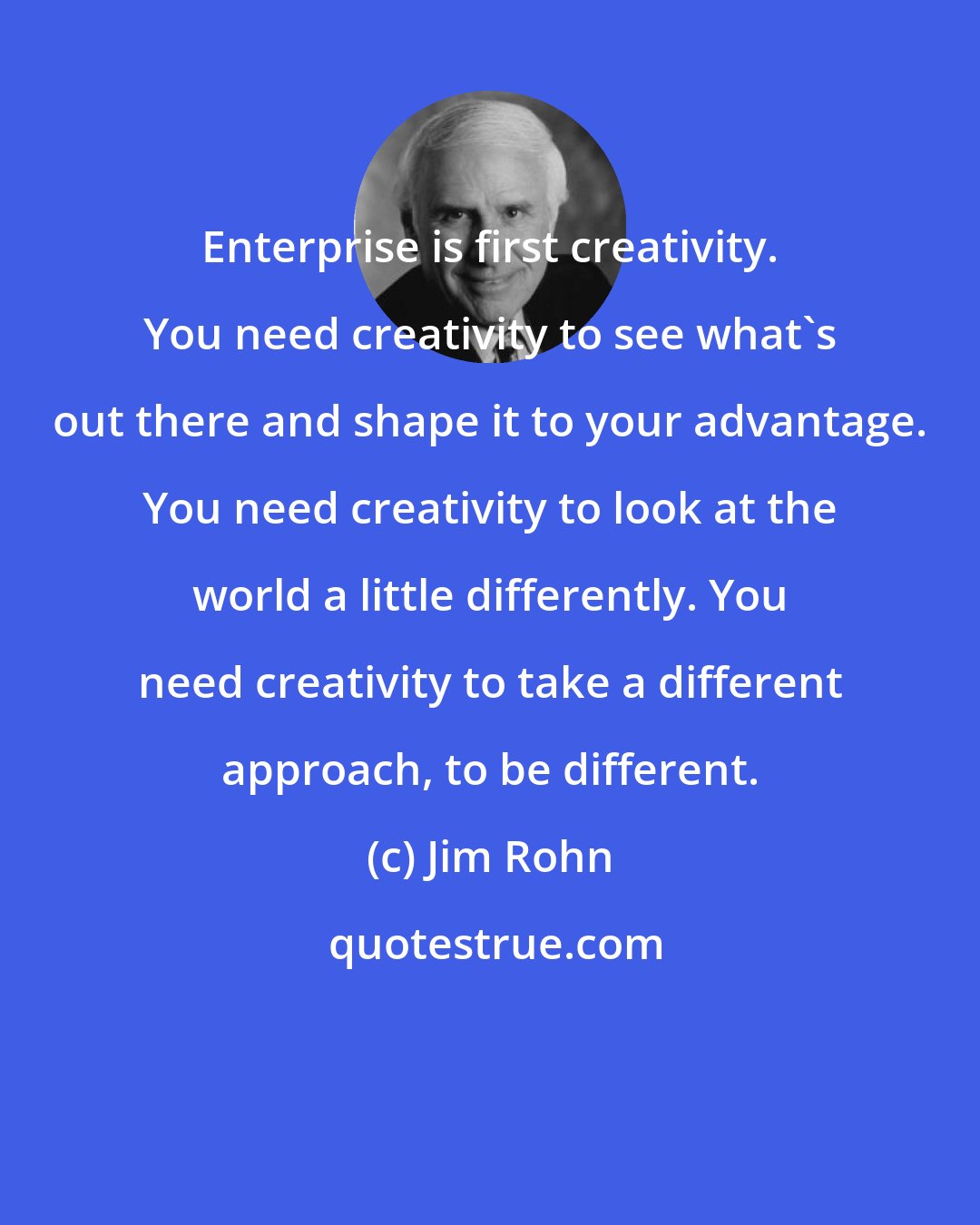 Jim Rohn: Enterprise is first creativity. You need creativity to see what's out there and shape it to your advantage. You need creativity to look at the world a little differently. You need creativity to take a different approach, to be different.