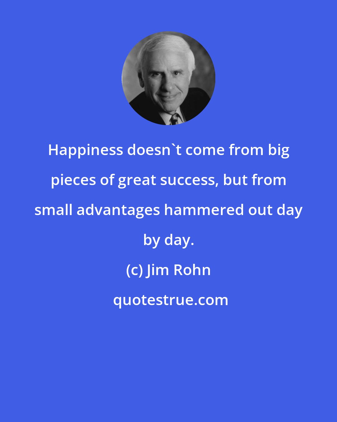 Jim Rohn: Happiness doesn't come from big pieces of great success, but from small advantages hammered out day by day.