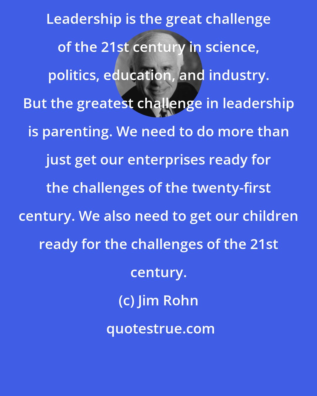 Jim Rohn: Leadership is the great challenge of the 21st century in science, politics, education, and industry. But the greatest challenge in leadership is parenting. We need to do more than just get our enterprises ready for the challenges of the twenty-first century. We also need to get our children ready for the challenges of the 21st century.