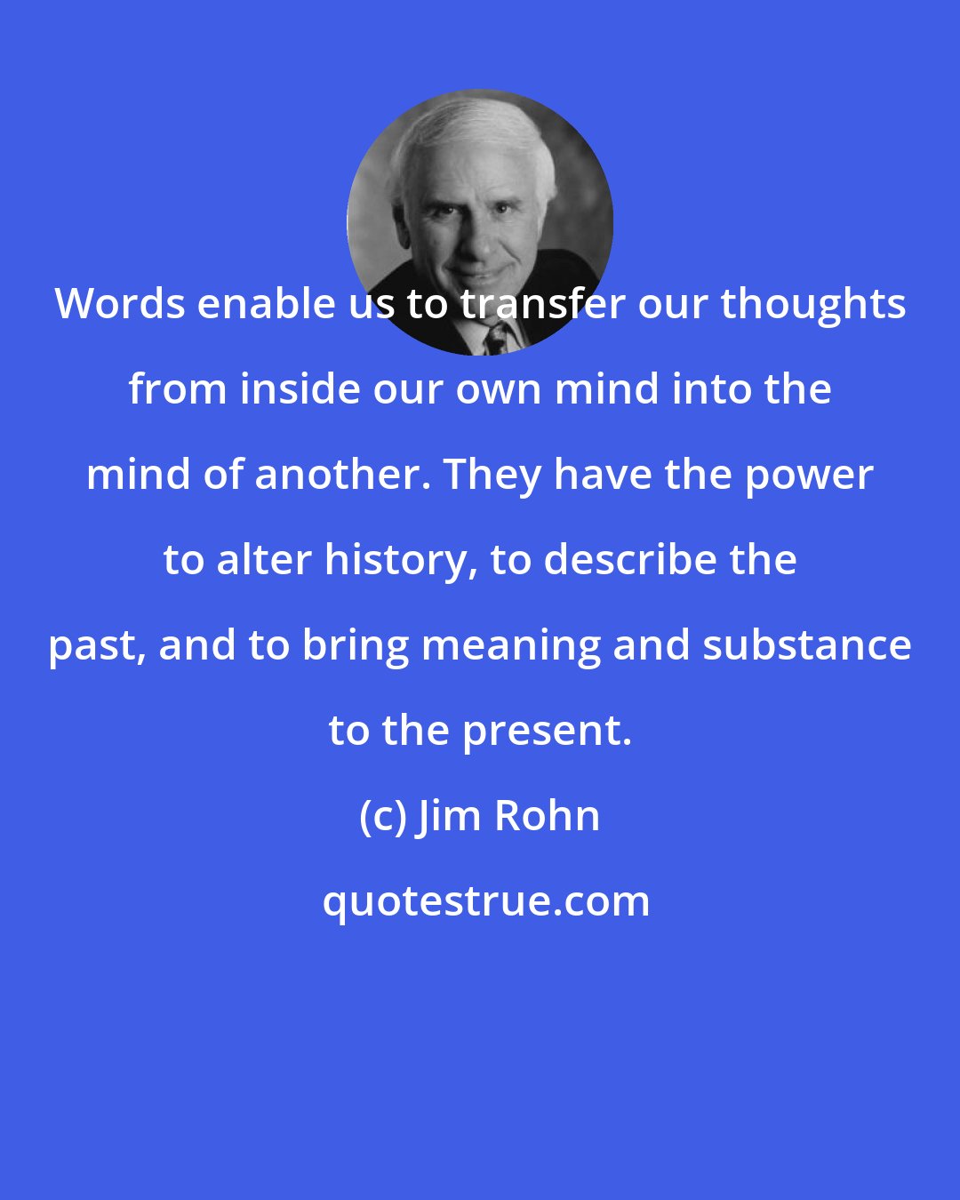Jim Rohn: Words enable us to transfer our thoughts from inside our own mind into the mind of another. They have the power to alter history, to describe the past, and to bring meaning and substance to the present.