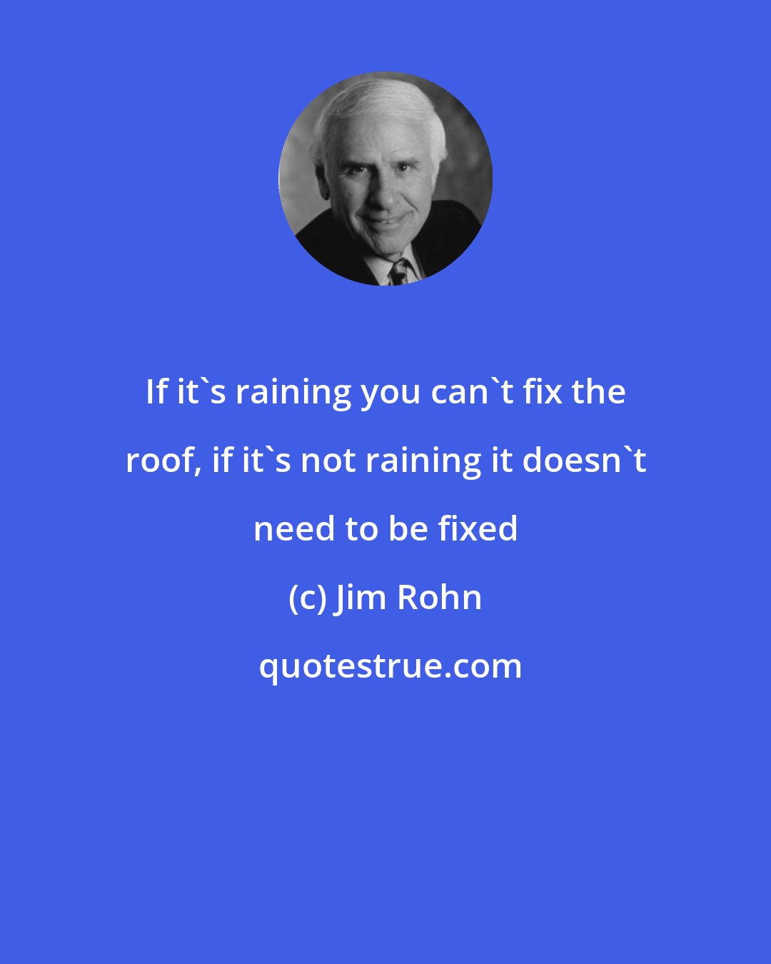 Jim Rohn: If it's raining you can't fix the roof, if it's not raining it doesn't need to be fixed