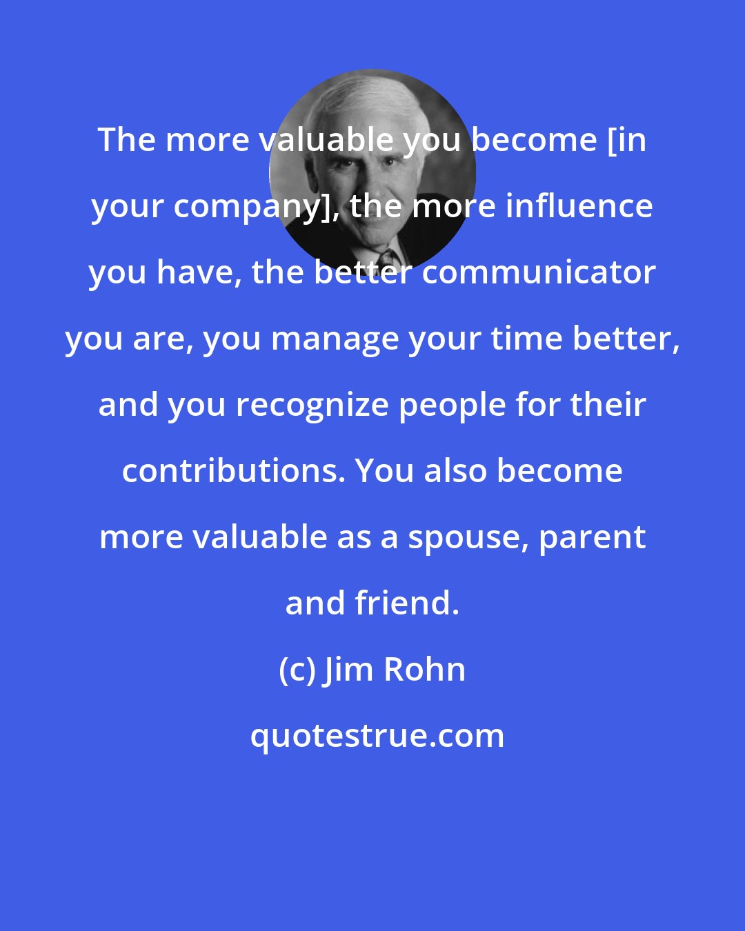 Jim Rohn: The more valuable you become [in your company], the more influence you have, the better communicator you are, you manage your time better, and you recognize people for their contributions. You also become more valuable as a spouse, parent and friend.