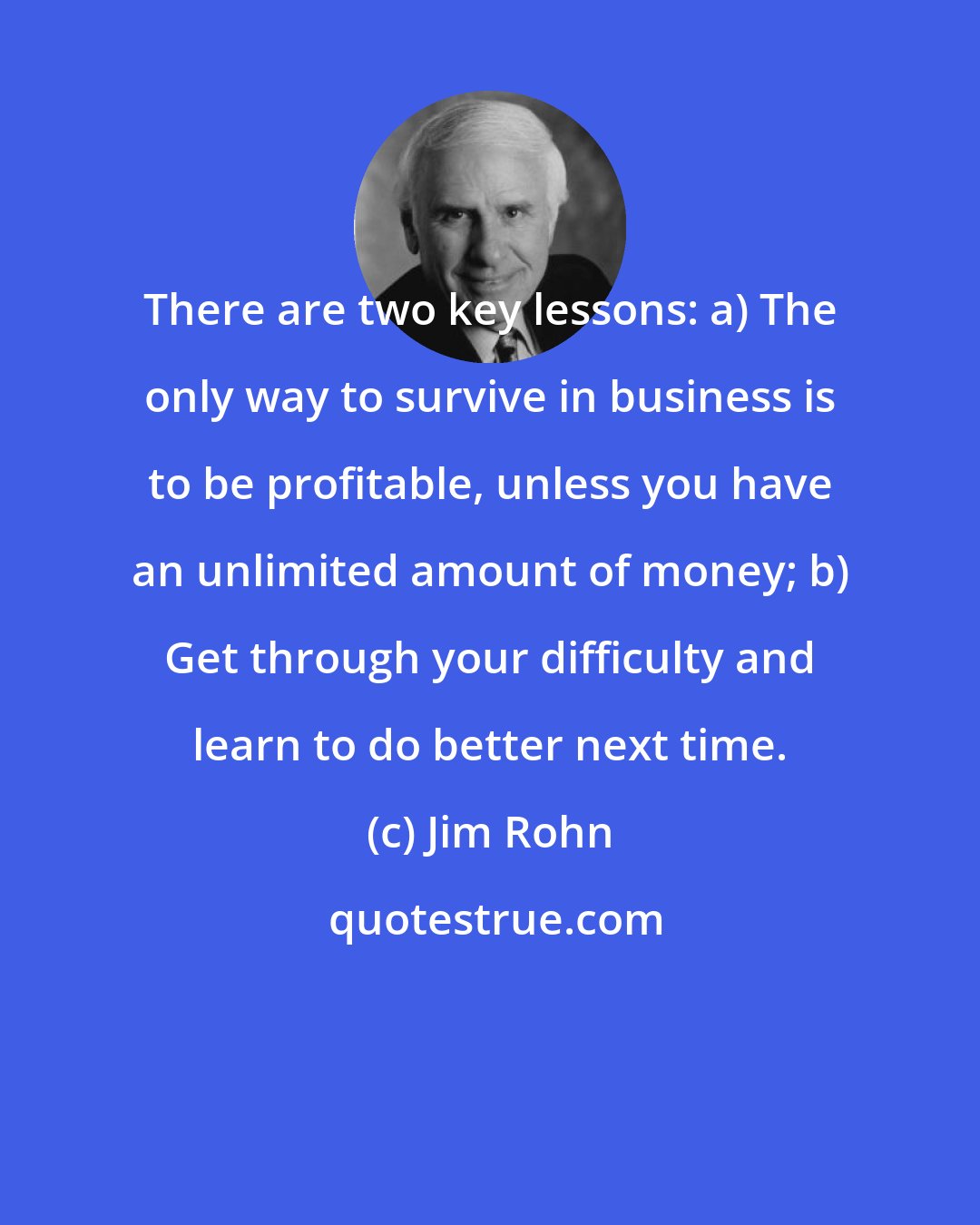 Jim Rohn: There are two key lessons: a) The only way to survive in business is to be profitable, unless you have an unlimited amount of money; b) Get through your difficulty and learn to do better next time.