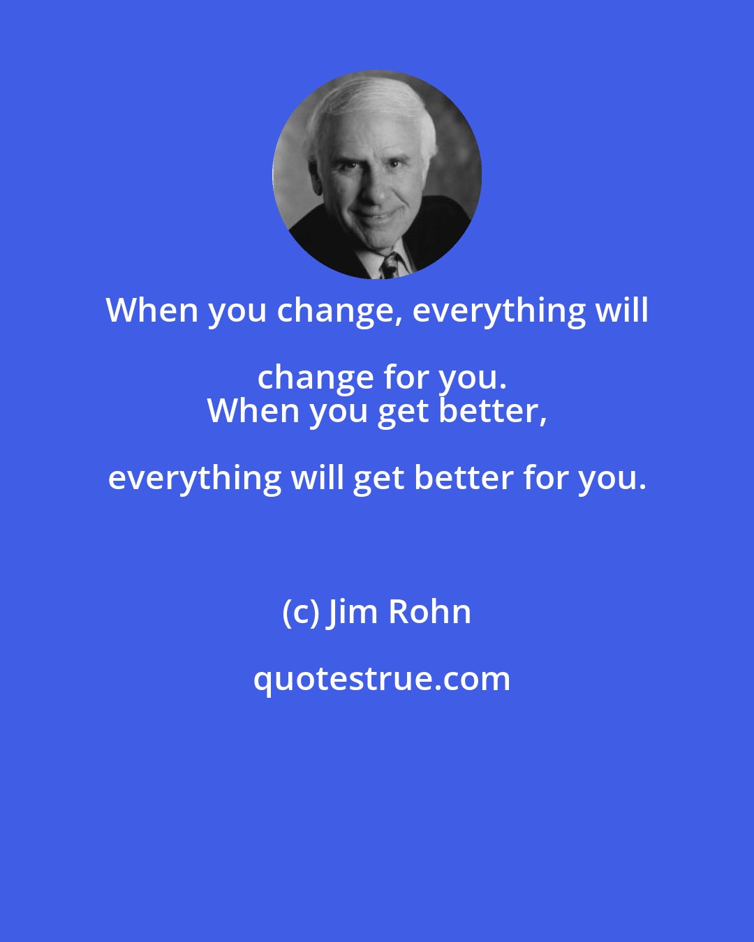 Jim Rohn: When you change, everything will change for you.
 When you get better, everything will get better for you.