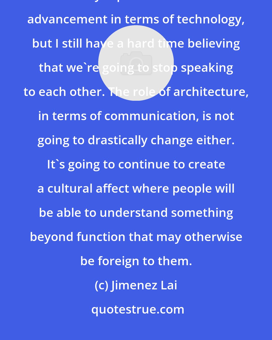 Jimenez Lai: In 500 years, English has changed a lot, and right now we're undergoing an extremely rapid rate of accelerated advancement in terms of technology, but I still have a hard time believing that we're going to stop speaking to each other. The role of architecture, in terms of communication, is not going to drastically change either. It's going to continue to create a cultural affect where people will be able to understand something beyond function that may otherwise be foreign to them.