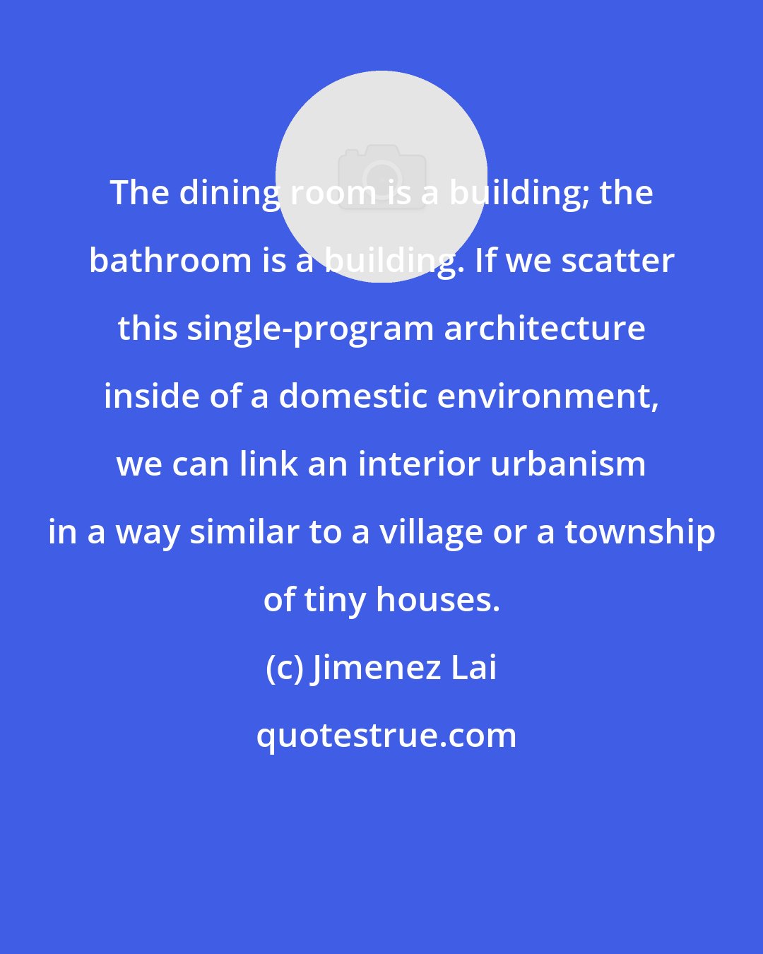 Jimenez Lai: The dining room is a building; the bathroom is a building. If we scatter this single-program architecture inside of a domestic environment, we can link an interior urbanism in a way similar to a village or a township of tiny houses.