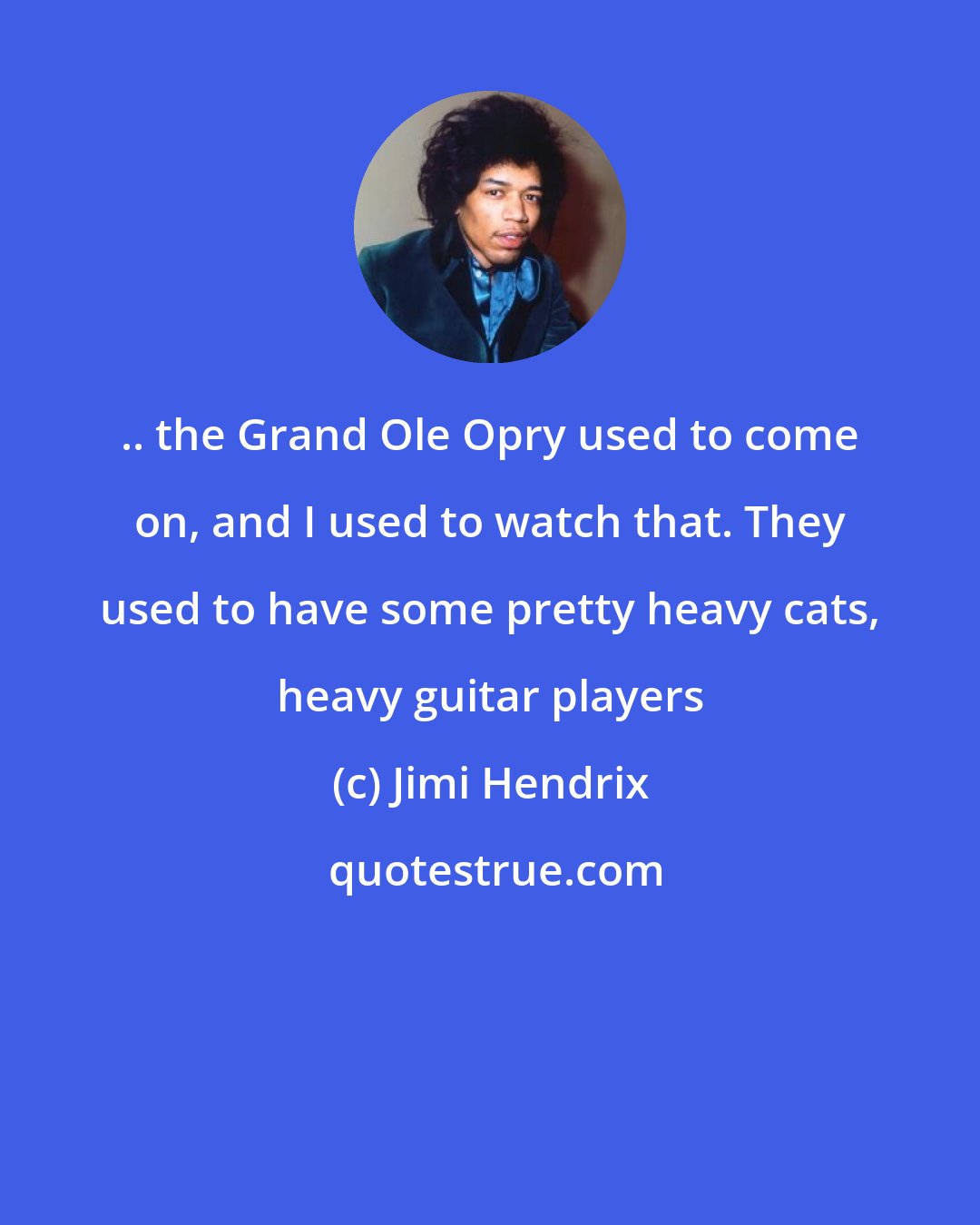 Jimi Hendrix: .. the Grand Ole Opry used to come on, and I used to watch that. They used to have some pretty heavy cats, heavy guitar players