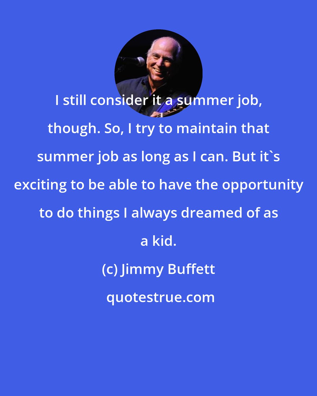 Jimmy Buffett: I still consider it a summer job, though. So, I try to maintain that summer job as long as I can. But it's exciting to be able to have the opportunity to do things I always dreamed of as a kid.