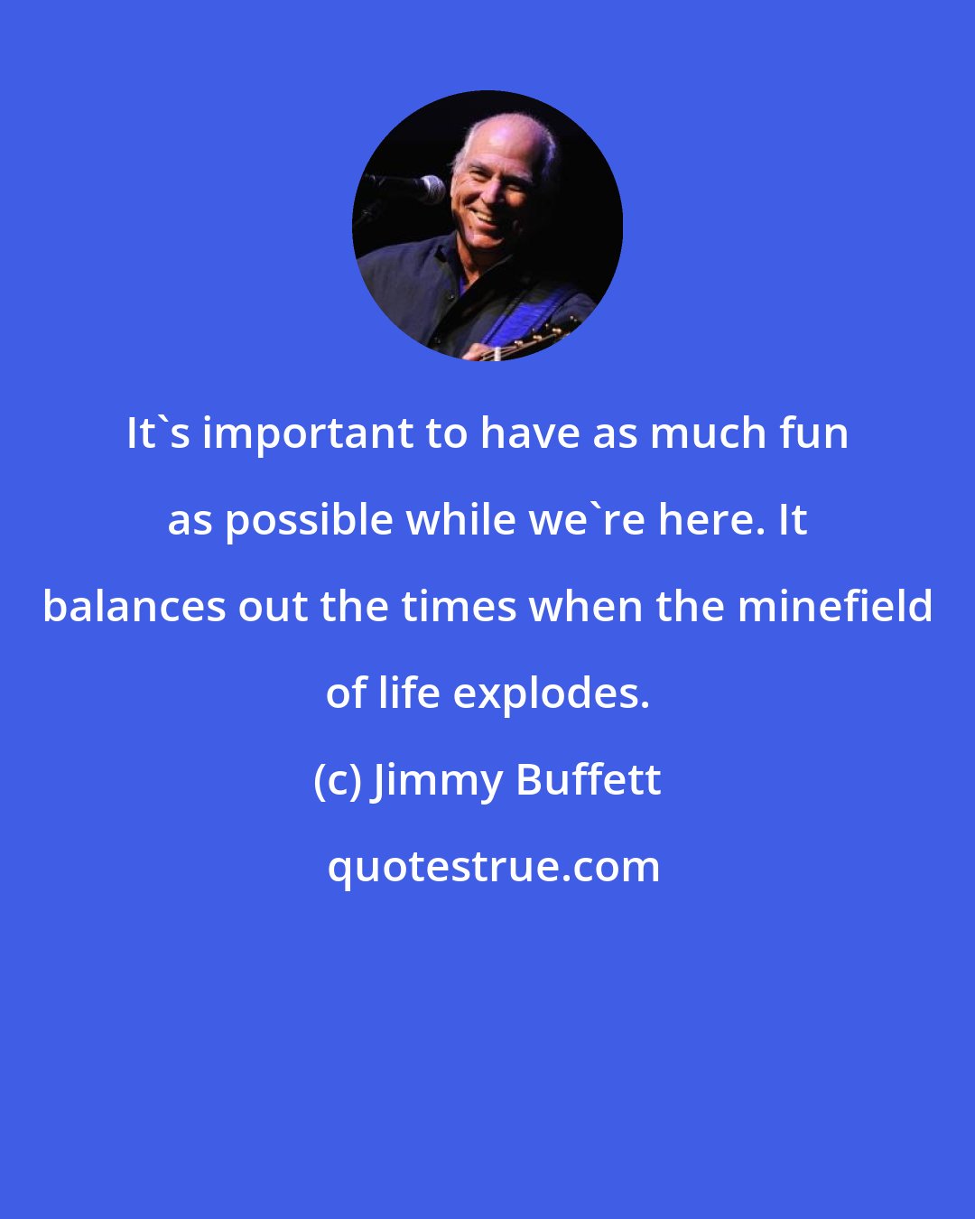 Jimmy Buffett: It's important to have as much fun as possible while we're here. It balances out the times when the minefield of life explodes.