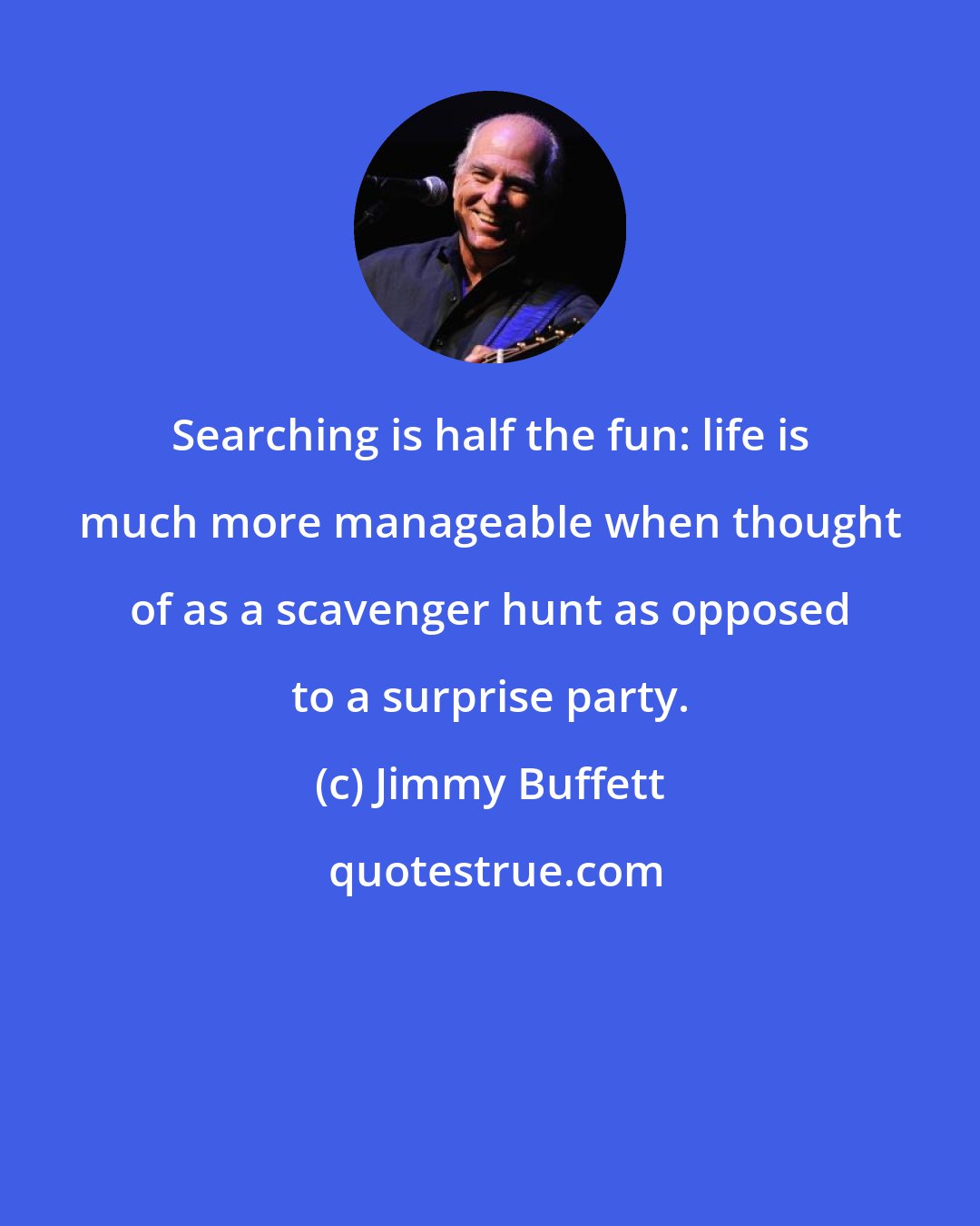 Jimmy Buffett: Searching is half the fun: life is much more manageable when thought of as a scavenger hunt as opposed to a surprise party.