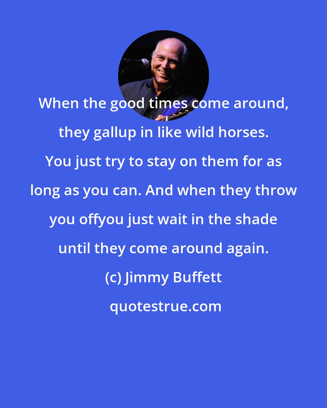 Jimmy Buffett: When the good times come around, they gallup in like wild horses. You just try to stay on them for as long as you can. And when they throw you offyou just wait in the shade until they come around again.