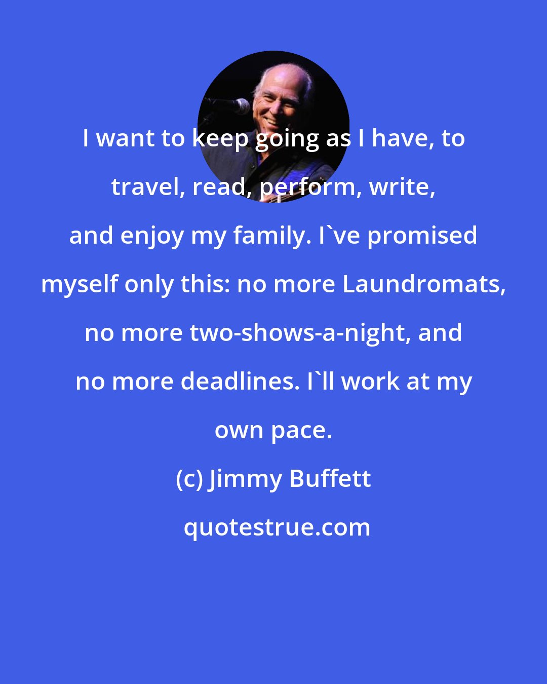Jimmy Buffett: I want to keep going as I have, to travel, read, perform, write, and enjoy my family. I've promised myself only this: no more Laundromats, no more two-shows-a-night, and no more deadlines. I'll work at my own pace.