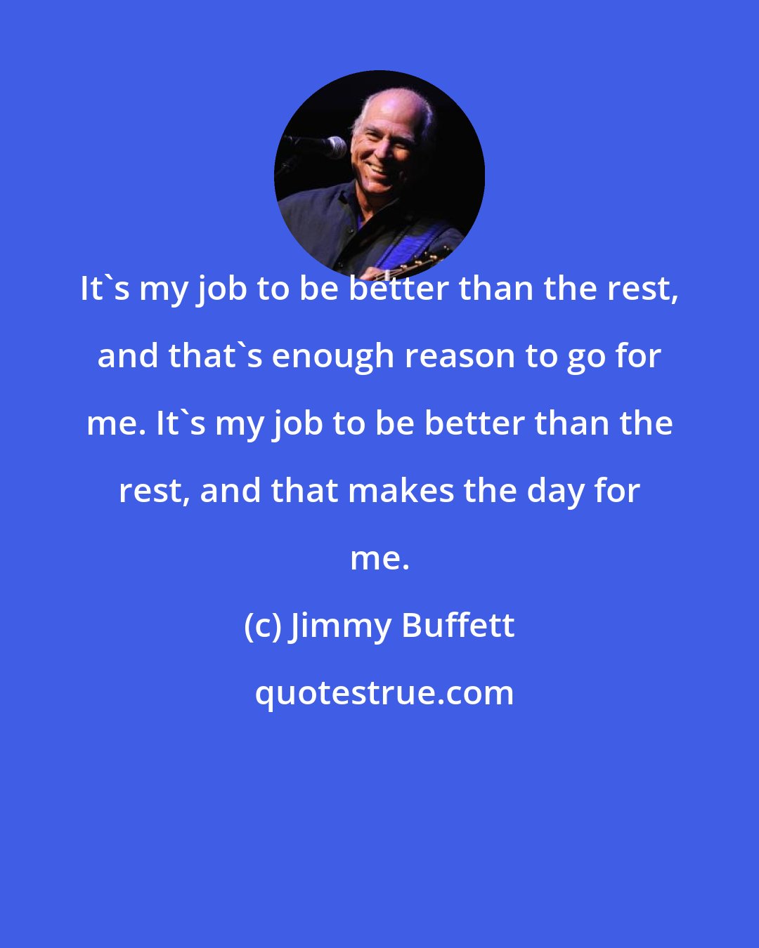 Jimmy Buffett: It's my job to be better than the rest, and that's enough reason to go for me. It's my job to be better than the rest, and that makes the day for me.