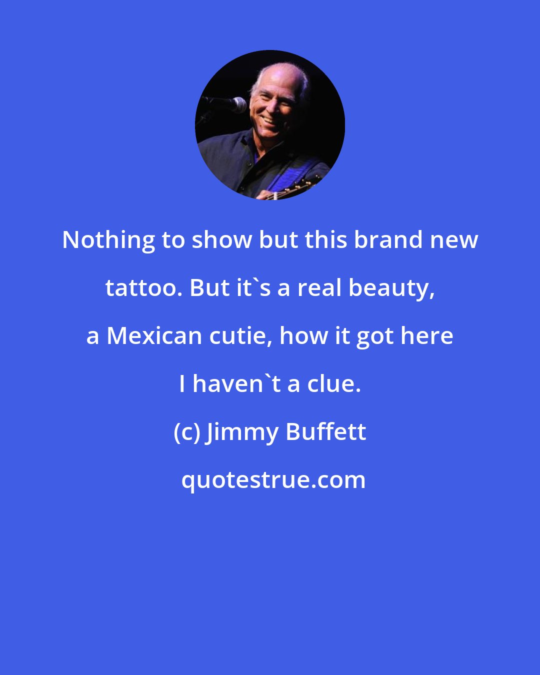 Jimmy Buffett: Nothing to show but this brand new tattoo. But it's a real beauty, a Mexican cutie, how it got here I haven't a clue.