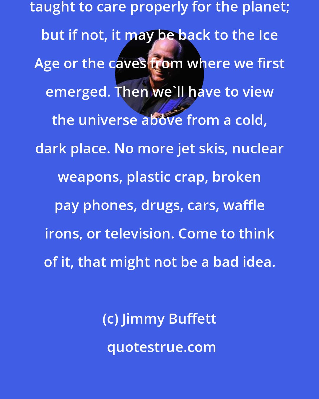 Jimmy Buffett: Our children may save us if they are taught to care properly for the planet; but if not, it may be back to the Ice Age or the caves from where we first emerged. Then we'll have to view the universe above from a cold, dark place. No more jet skis, nuclear weapons, plastic crap, broken pay phones, drugs, cars, waffle irons, or television. Come to think of it, that might not be a bad idea.
