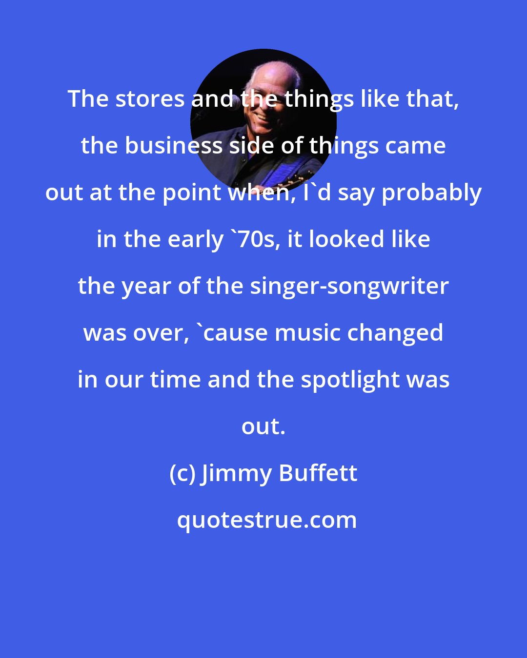 Jimmy Buffett: The stores and the things like that, the business side of things came out at the point when, I'd say probably in the early '70s, it looked like the year of the singer-songwriter was over, 'cause music changed in our time and the spotlight was out.