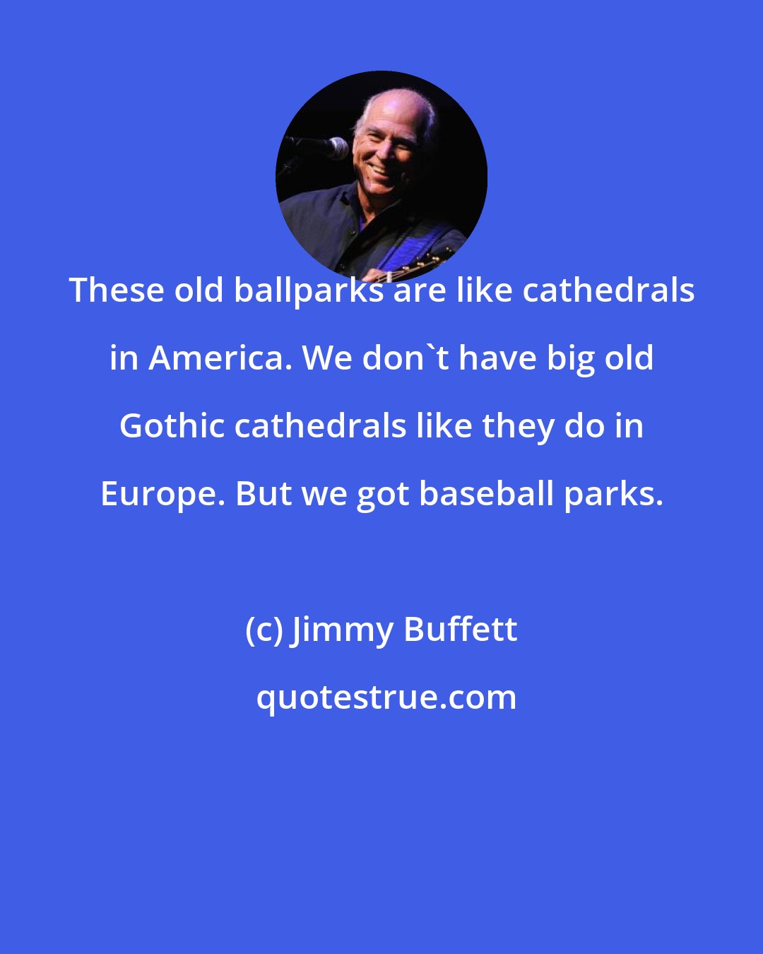 Jimmy Buffett: These old ballparks are like cathedrals in America. We don't have big old Gothic cathedrals like they do in Europe. But we got baseball parks.