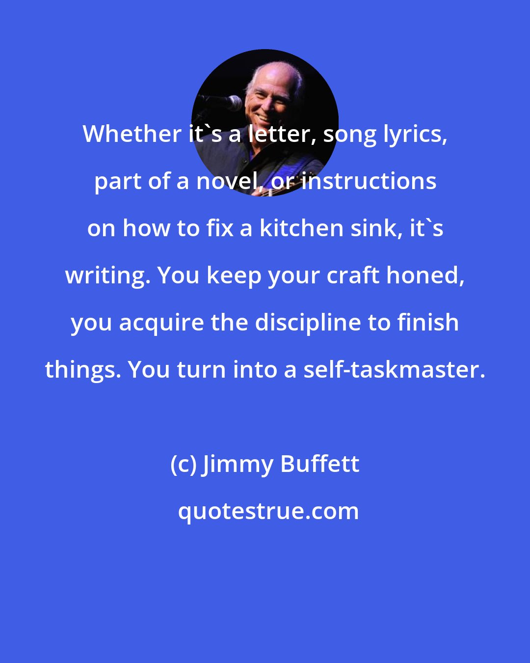 Jimmy Buffett: Whether it's a letter, song lyrics, part of a novel, or instructions on how to fix a kitchen sink, it's writing. You keep your craft honed, you acquire the discipline to finish things. You turn into a self-taskmaster.