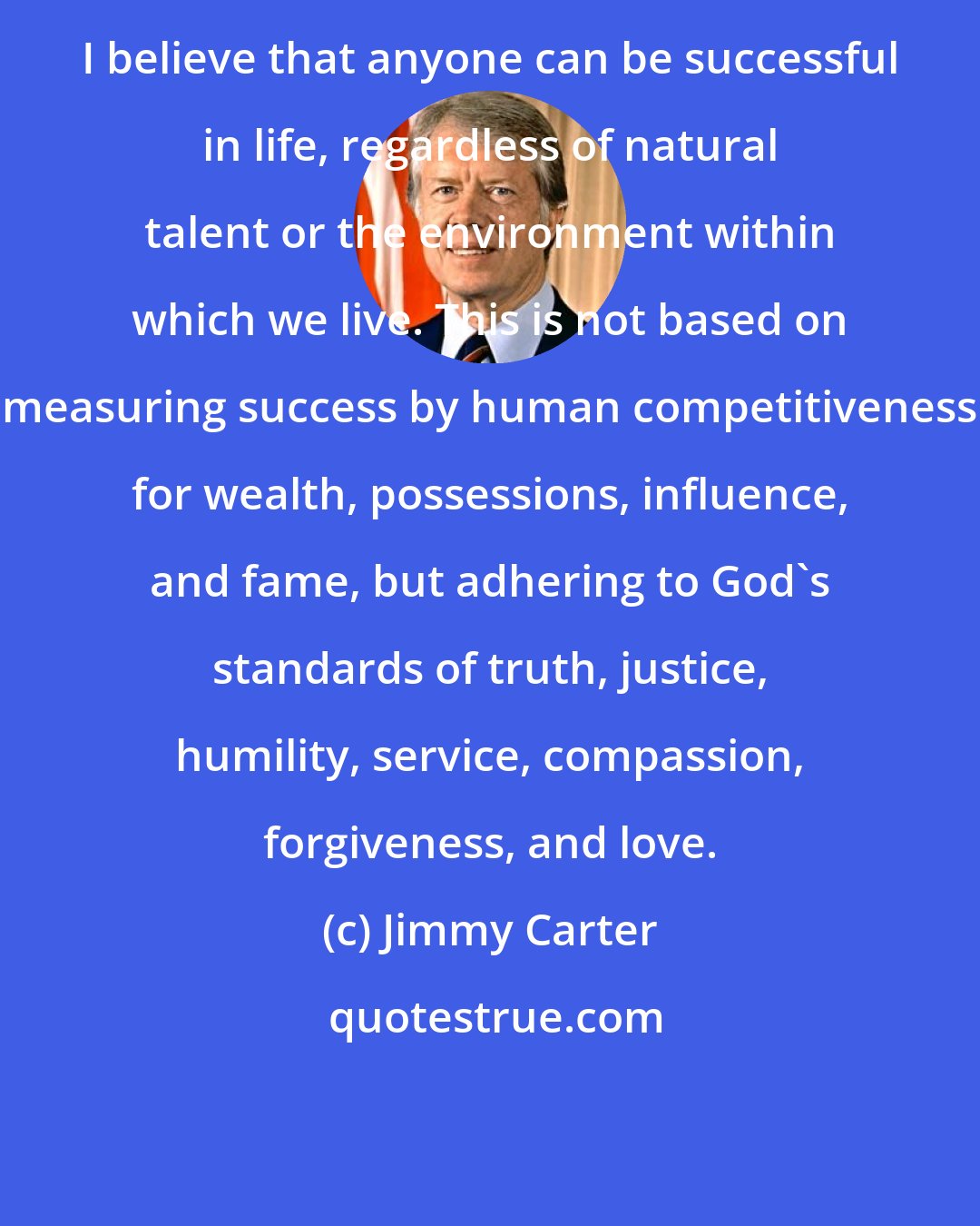 Jimmy Carter: I believe that anyone can be successful in life, regardless of natural talent or the environment within which we live. This is not based on measuring success by human competitiveness for wealth, possessions, influence, and fame, but adhering to God's standards of truth, justice, humility, service, compassion, forgiveness, and love.