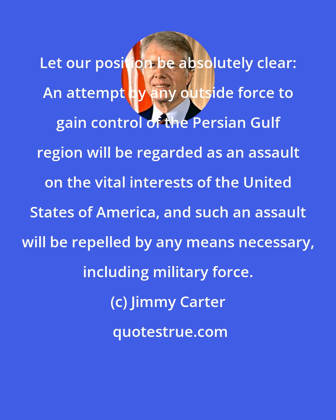 Jimmy Carter: Let our position be absolutely clear: An attempt by any outside force to gain control of the Persian Gulf region will be regarded as an assault on the vital interests of the United States of America, and such an assault will be repelled by any means necessary, including military force.