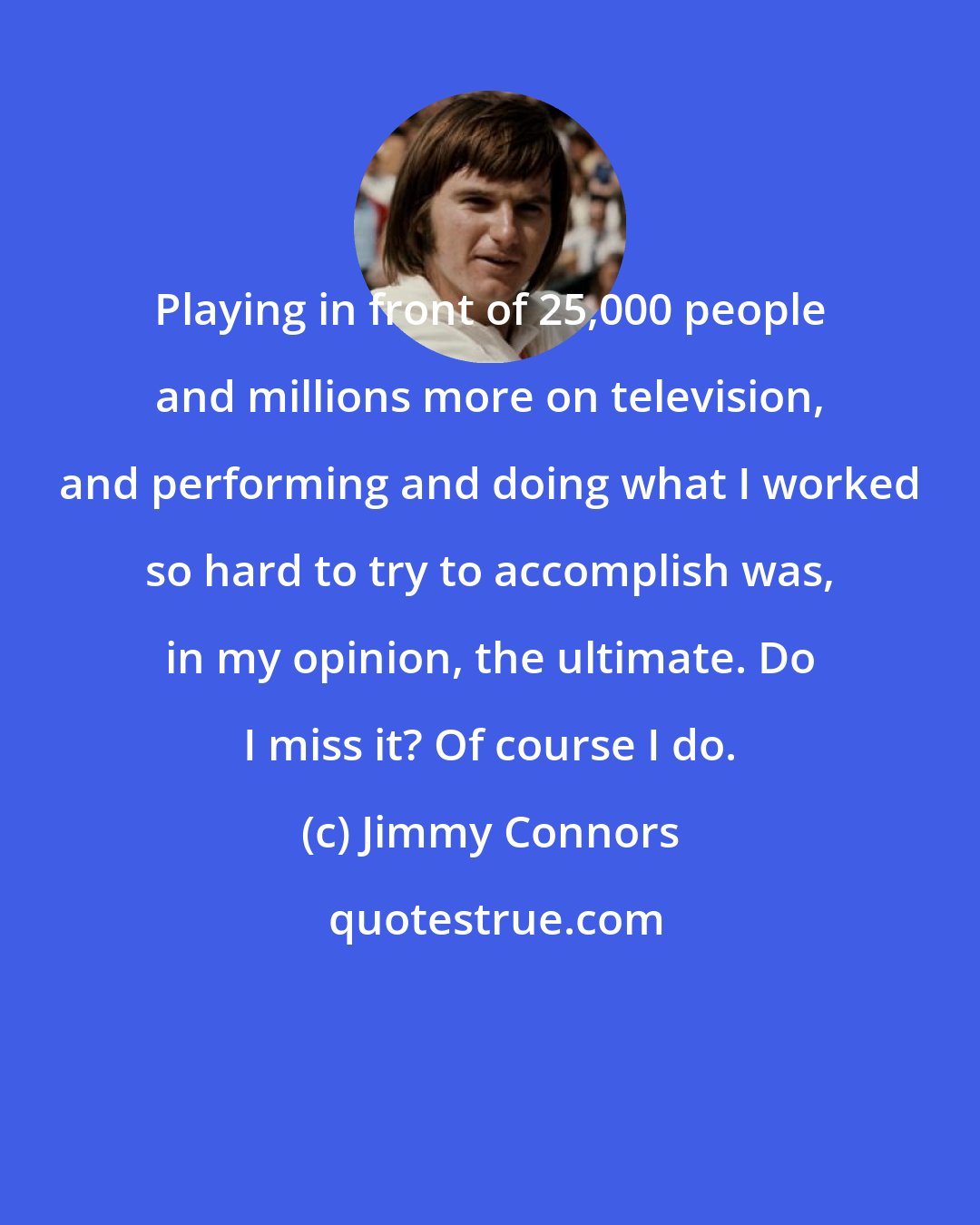 Jimmy Connors: Playing in front of 25,000 people and millions more on television, and performing and doing what I worked so hard to try to accomplish was, in my opinion, the ultimate. Do I miss it? Of course I do.