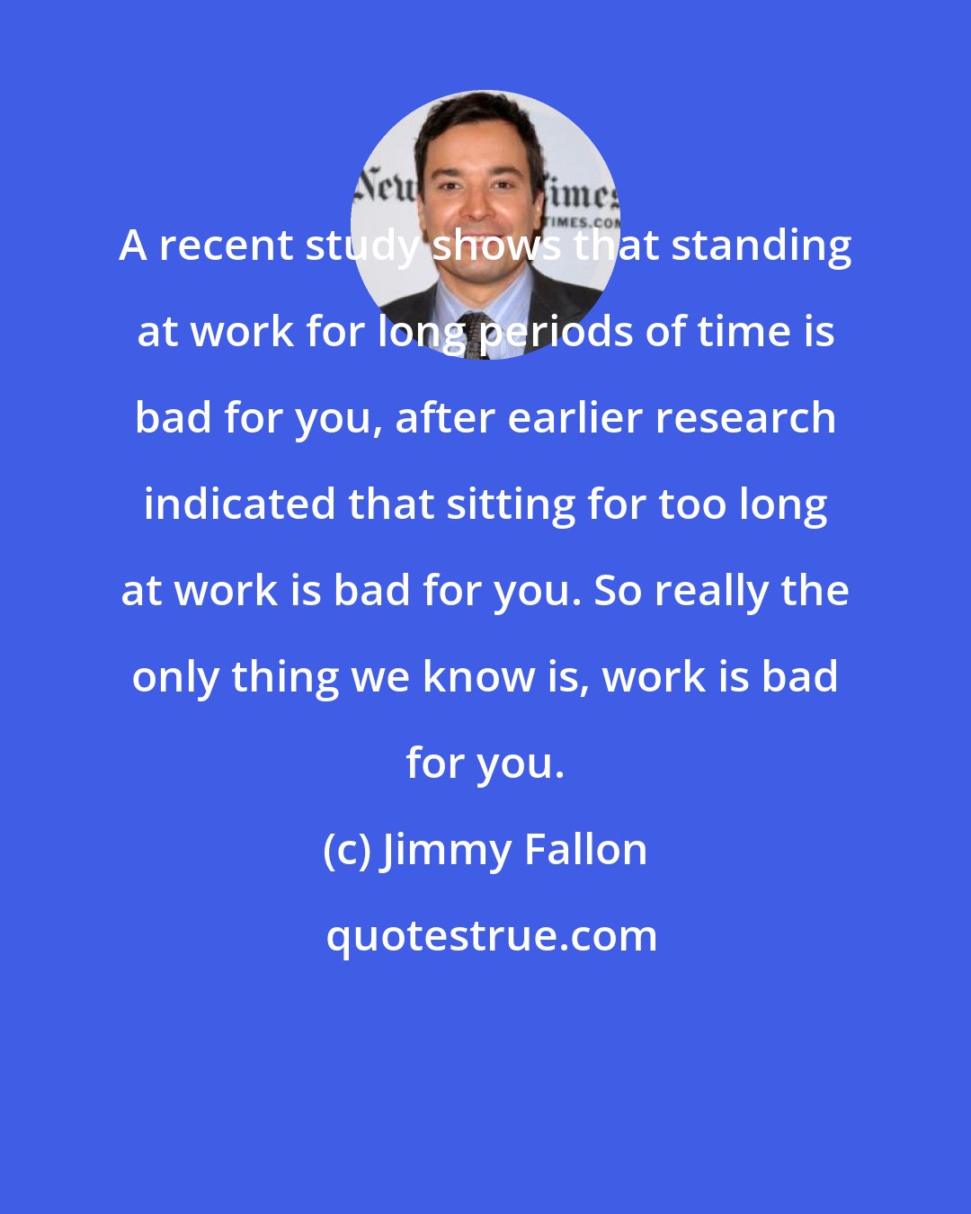 Jimmy Fallon: A recent study shows that standing at work for long periods of time is bad for you, after earlier research indicated that sitting for too long at work is bad for you. So really the only thing we know is, work is bad for you.