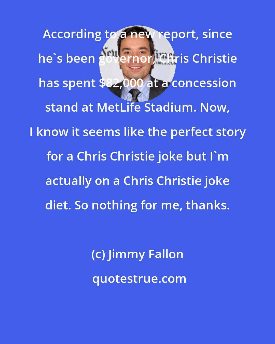 Jimmy Fallon: According to a new report, since he's been governor, Chris Christie has spent $82,000 at a concession stand at MetLife Stadium. Now, I know it seems like the perfect story for a Chris Christie joke but I'm actually on a Chris Christie joke diet. So nothing for me, thanks.