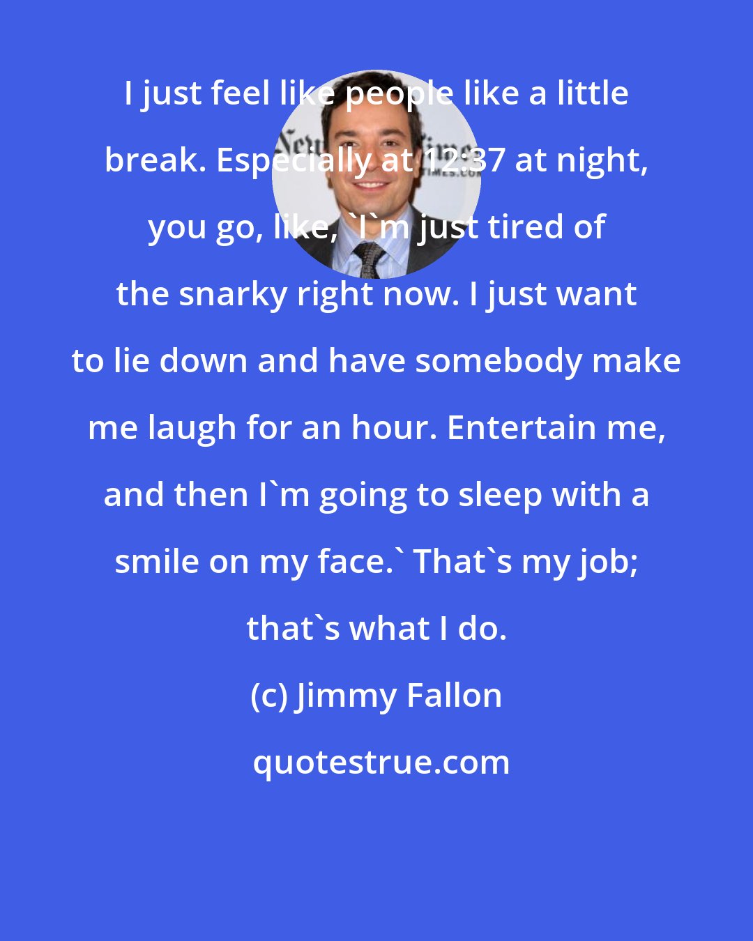 Jimmy Fallon: I just feel like people like a little break. Especially at 12:37 at night, you go, like, 'I'm just tired of the snarky right now. I just want to lie down and have somebody make me laugh for an hour. Entertain me, and then I'm going to sleep with a smile on my face.' That's my job; that's what I do.
